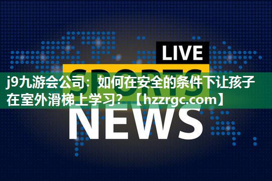 j9九游会公司：如何在安全的条件下让孩子在室外滑梯上学习？