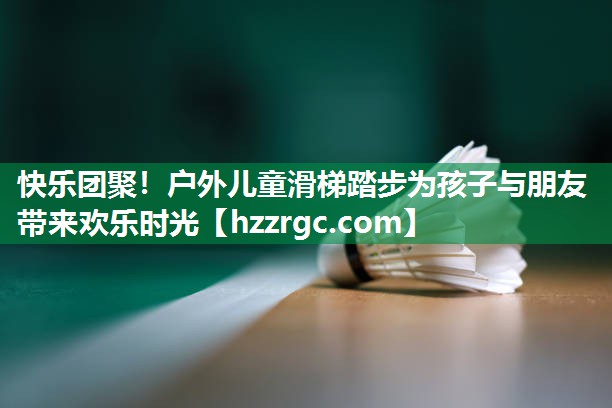 快乐团聚！户外儿童滑梯踏步为孩子与朋友带来欢乐时光