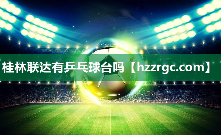 桂林联达有乒乓球台吗 桂林联达有乒乓球台吗