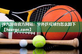 室外乒乓球台怎么卸下 室外乒乓球台怎么卸下