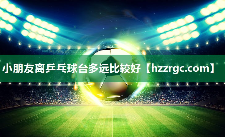 小朋友离乒乓球台多远比较好 小朋友离乒乓球台多远比较好