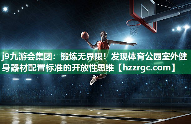 j9九游会集团：锻炼无界限！发现体育公园室外健身器材配置标准的开放性思维