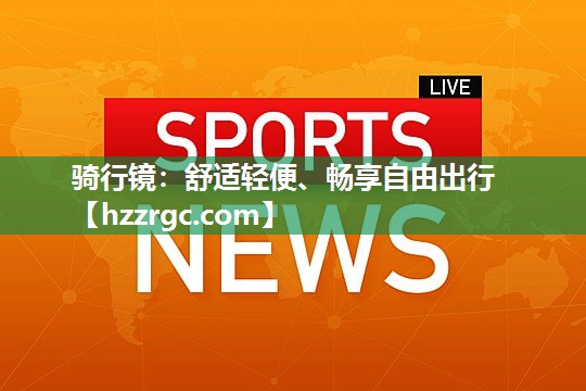 骑行镜:舒适轻便、畅享自由出行 骑行镜:舒适轻便、畅享自由出行