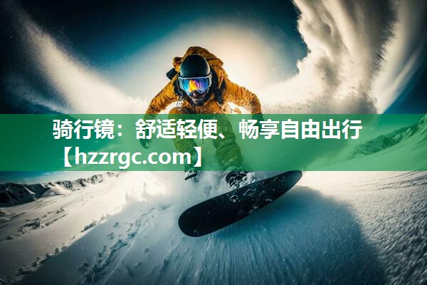 骑行镜:舒适轻便、畅享自由出行 骑行镜:舒适轻便、畅享自由出行