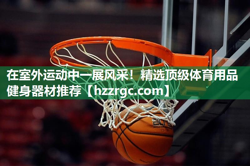 在室外运动中一展风采!精选顶级体育用品健身器材推荐 在室外运动中一展风采!精选顶级体育用品健身器材推荐