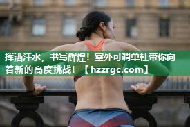 挥洒汗水,书写辉煌!室外可调单杠带你向着新的高度挑战! 挥洒汗水,书写辉煌!室外可调单杠带你向着新的高度挑战!