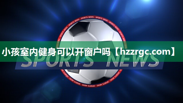 小孩室内健身可以开窗户吗 小孩室内健身可以开窗户吗