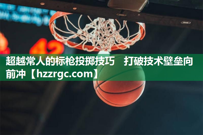 超越常人的标枪投掷技巧 打破技术壁垒向前冲 超越常人的标枪投掷技巧 打破技术壁垒向前冲